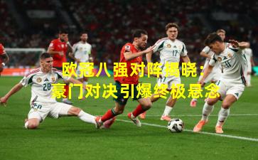  欧冠八强对阵揭晓：豪门对决引爆终极悬念