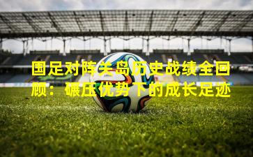 国足对阵关岛历史战绩全回顾：碾压优势下的成长足迹