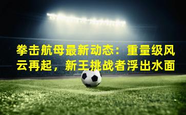 拳击航母最新动态：重量级风云再起，新王挑战者浮出水面