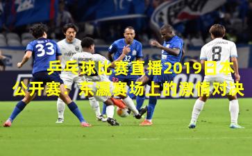 乒乓球比赛直播2019日本公开赛：东瀛赛场上的激情对决