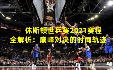休斯顿世乒赛2021赛程全解析：巅峰对决的时间轨迹