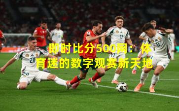 即时比分500网：体育迷的数字观赛新天地