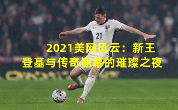 2021美网风云：新王登基与传奇谢幕的璀璨之夜