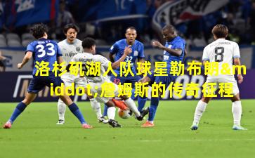 洛杉矶湖人队球星勒布朗·詹姆斯的传奇征程