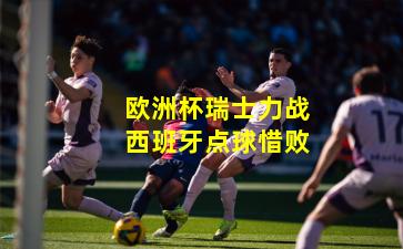 欧洲杯瑞士力战西班牙点球惜败