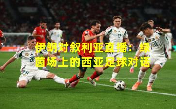 伊朗对叙利亚直播：绿茵场上的西亚足球对话