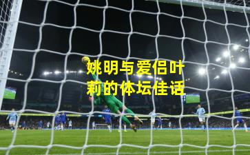 姚明与爱侣叶莉的体坛佳话