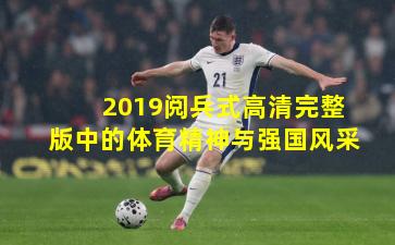 2019阅兵式高清完整版中的体育精神与强国风采