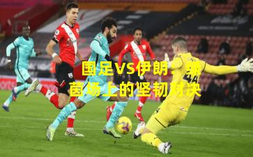 国足VS伊朗:绿茵场上的坚韧对决