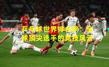 乒乓球世界排名榜：全球顶尖选手的竞技风云