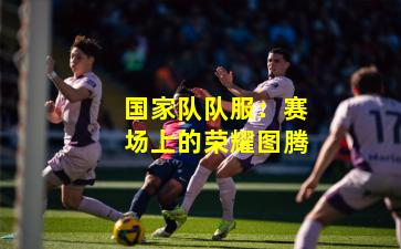 国家队队服：赛场上的荣耀图腾