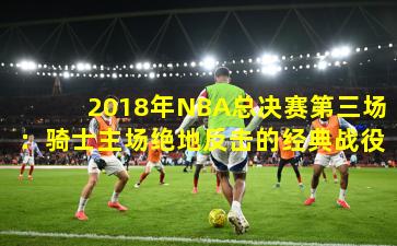 2018年NBA总决赛第三场：骑士主场绝地反击的经典战役